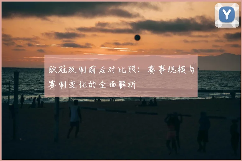 欧冠改制前后对比照：赛事规模与赛制变化的全面解析