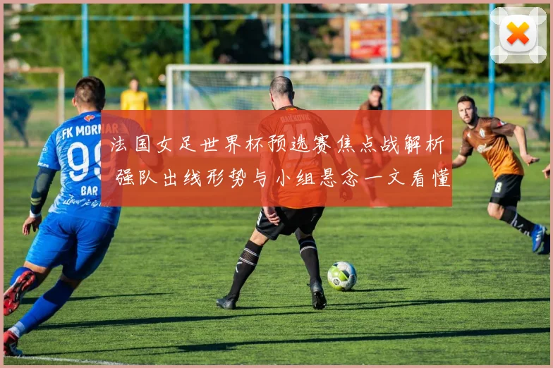 法国女足世界杯预选赛焦点战解析 强队出线形势与小组悬念一文看懂