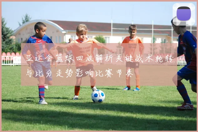 亚运会篮球回放解析关键战术轮转与比分走势影响比赛节奏