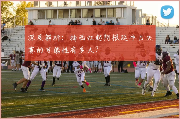 深度解析：梅西扛起阿根廷冲击决赛的可能性有多大？
