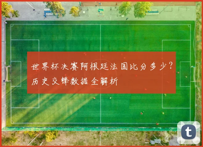 世界杯决赛阿根廷法国比分多少？历史交锋数据全解析