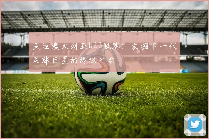 关注澳大利亚U23联赛：发掘下一代足球巨星的终极平台