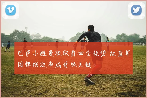 巴萨小胜曼联取首回合优势 红蓝军团锋线效率成晋级关键