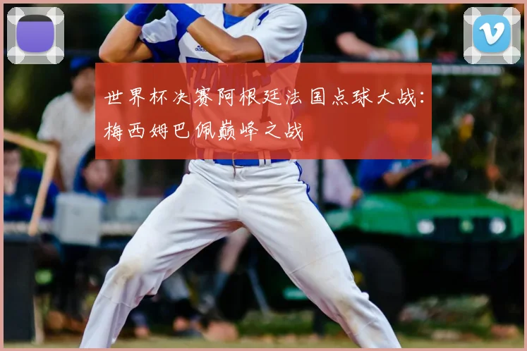 世界杯决赛阿根廷法国点球大战:梅西姆巴佩巅峰之战