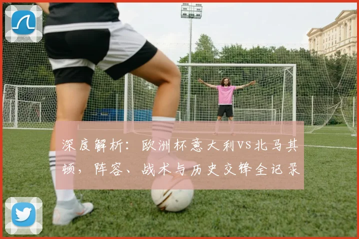 深度解析：欧洲杯意大利vs北马其顿，阵容、战术与历史交锋全记录
