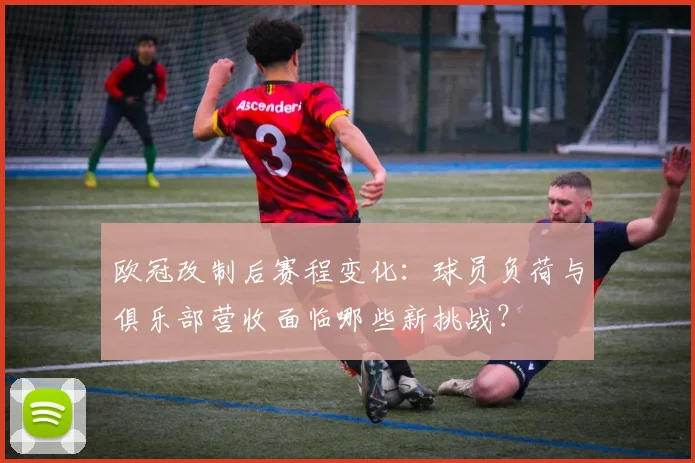 欧冠改制后赛程变化：球员负荷与俱乐部营收面临哪些新挑战？