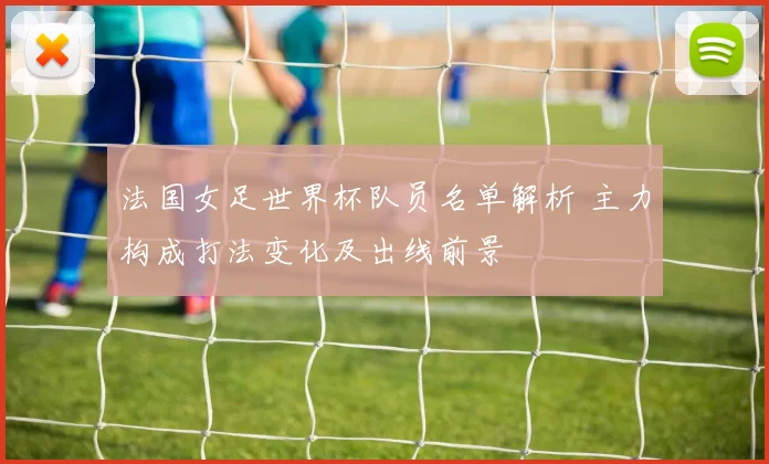 法国女足世界杯队员名单解析 主力构成打法变化及出线前景