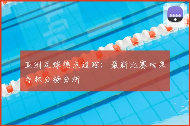 亚洲足球热点追踪：最新比赛结果与积分榜分析