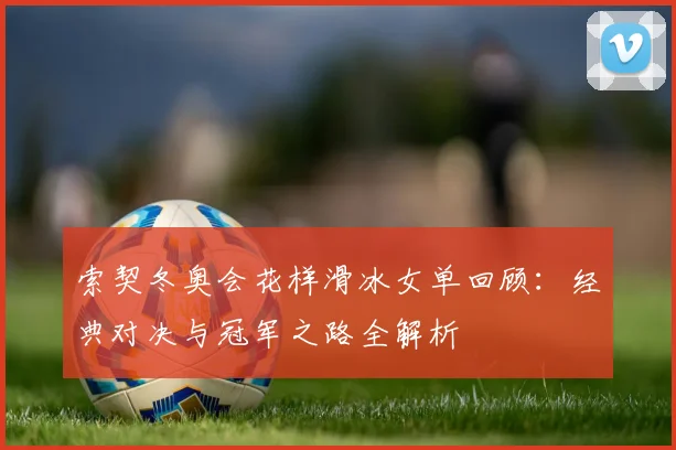 索契冬奥会花样滑冰女单回顾：经典对决与冠军之路全解析