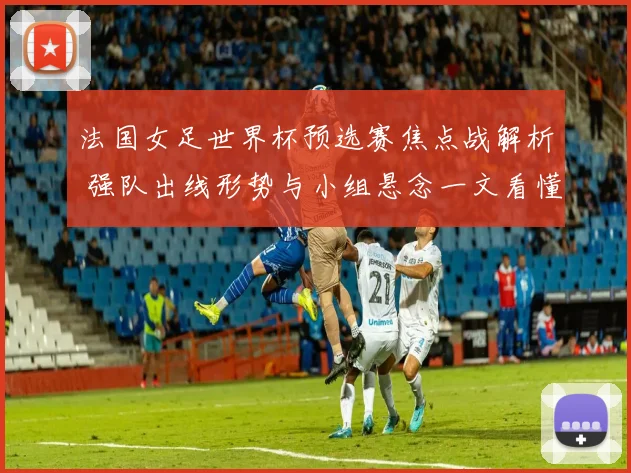 法国女足世界杯预选赛焦点战解析 强队出线形势与小组悬念一文看懂