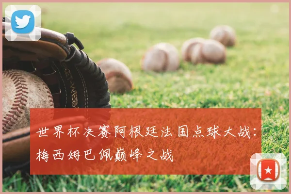 世界杯决赛阿根廷法国点球大战:梅西姆巴佩巅峰之战
