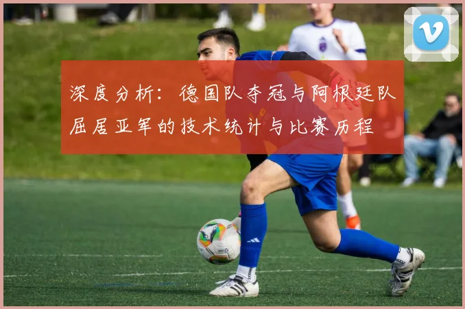 深度分析：德国队夺冠与阿根廷队屈居亚军的技术统计与比赛历程