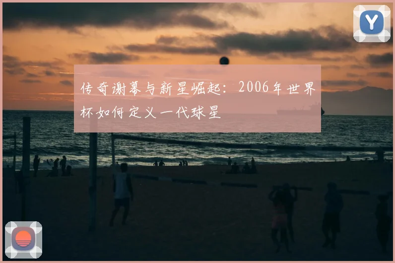 传奇谢幕与新星崛起：2006年世界杯如何定义一代球星