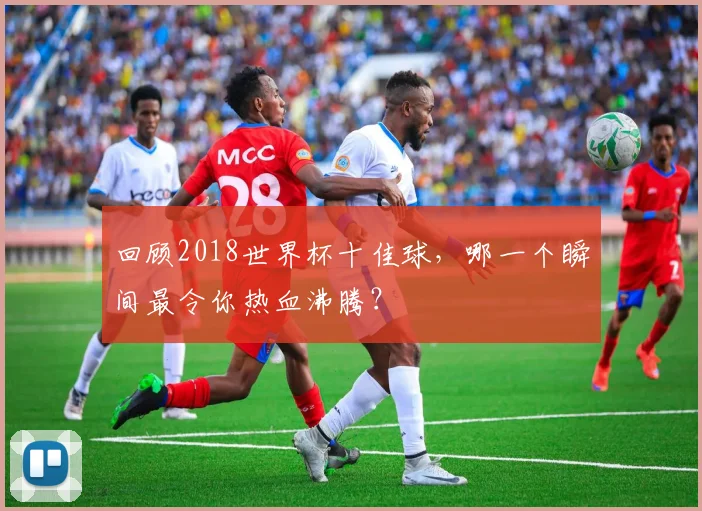 回顾2018世界杯十佳球，哪一个瞬间最令你热血沸腾？
