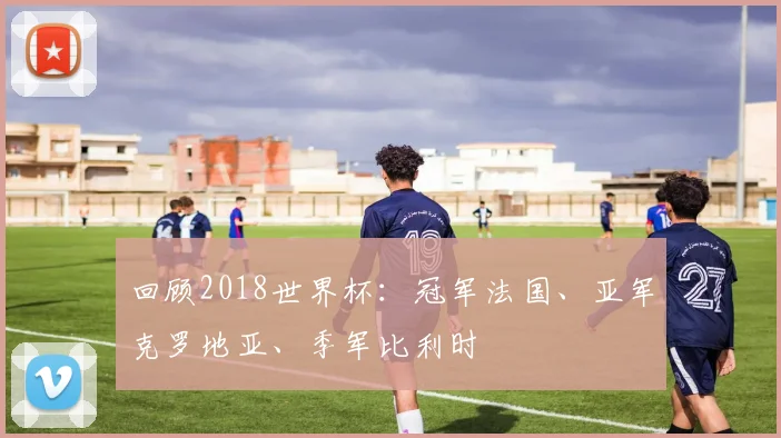 回顾2018世界杯：冠军法国、亚军克罗地亚、季军比利时