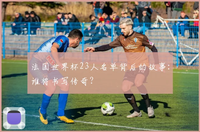 法国世界杯23人名单背后的故事：谁将书写传奇？