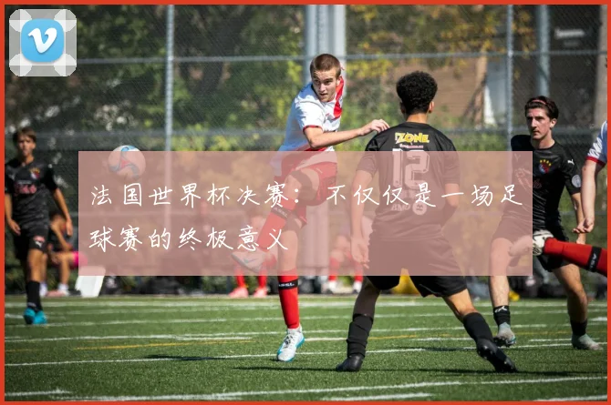 法国世界杯决赛：不仅仅是一场足球赛的终极意义