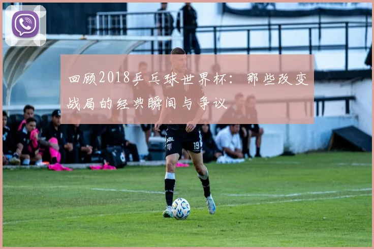 回顾2018乒乓球世界杯：那些改变战局的经典瞬间与争议
