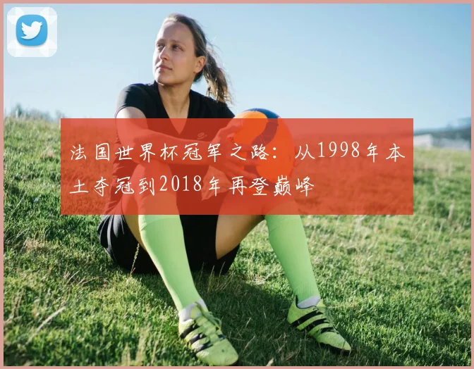 法国世界杯冠军之路：从1998年本土夺冠到2018年再登巅峰