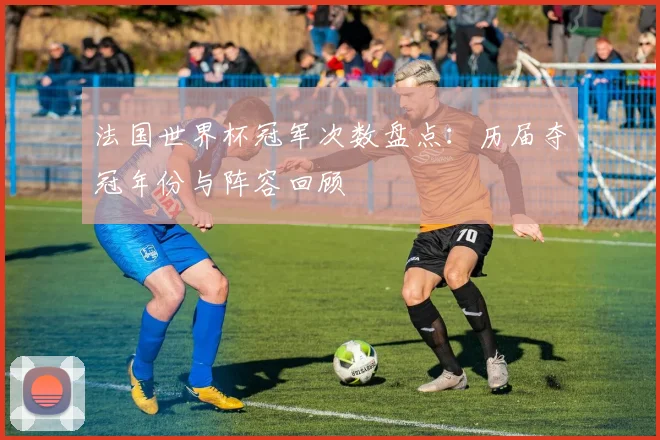 法国世界杯冠军次数盘点：历届夺冠年份与阵容回顾