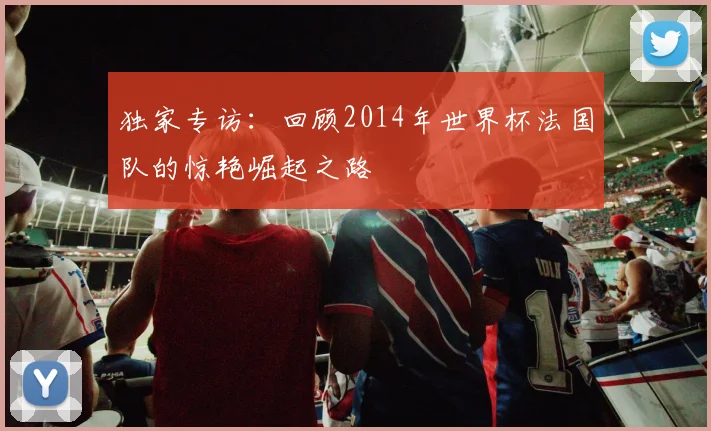 独家专访:回顾2014年世界杯法国队的惊艳崛起之路