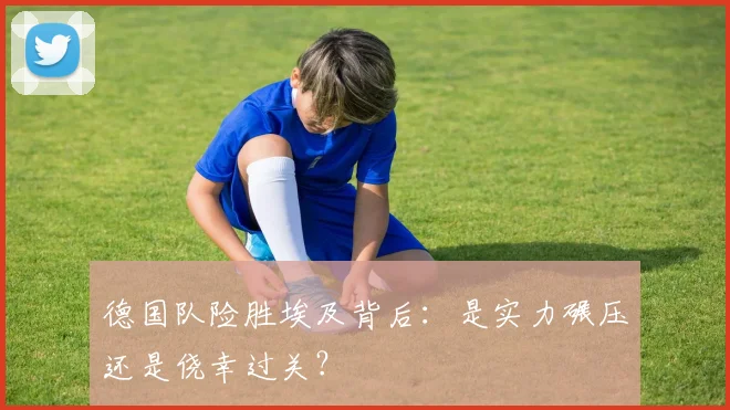 德国队险胜埃及背后:是实力碾压还是侥幸过关?