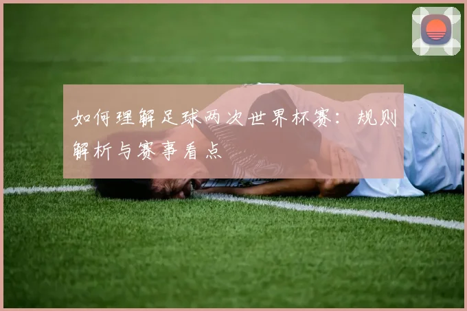 如何理解足球两次世界杯赛：规则解析与赛事看点