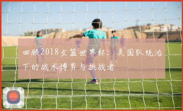 回顾2018女篮世界杯：美国队统治下的战术博弈与挑战者