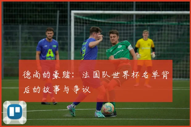 德尚的豪赌：法国队世界杯名单背后的故事与争议