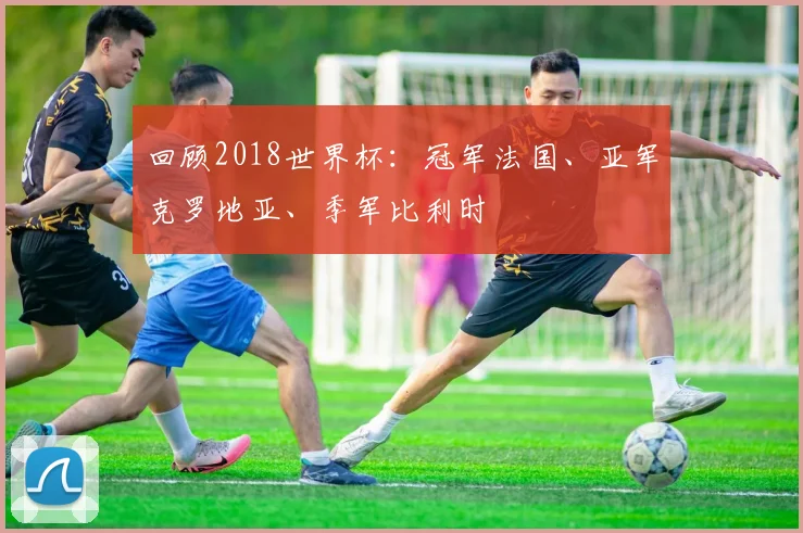 回顾2018世界杯：冠军法国、亚军克罗地亚、季军比利时