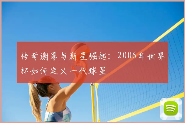 传奇谢幕与新星崛起:2006年世界杯如何定义一代球星