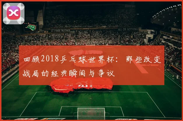 回顾2018乒乓球世界杯：那些改变战局的经典瞬间与争议